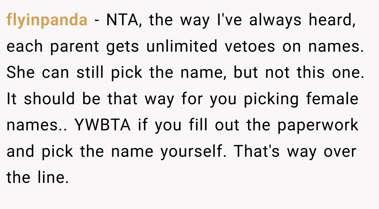 flyinpanda - NTA, the way I've always heard, each parent gets unlimited vetoes on names. She can still pick the name, but not this one. It should be that way for you picking female names.. YWBTA if you fill out the paperwork and pick the name yourself. That's way over the line.