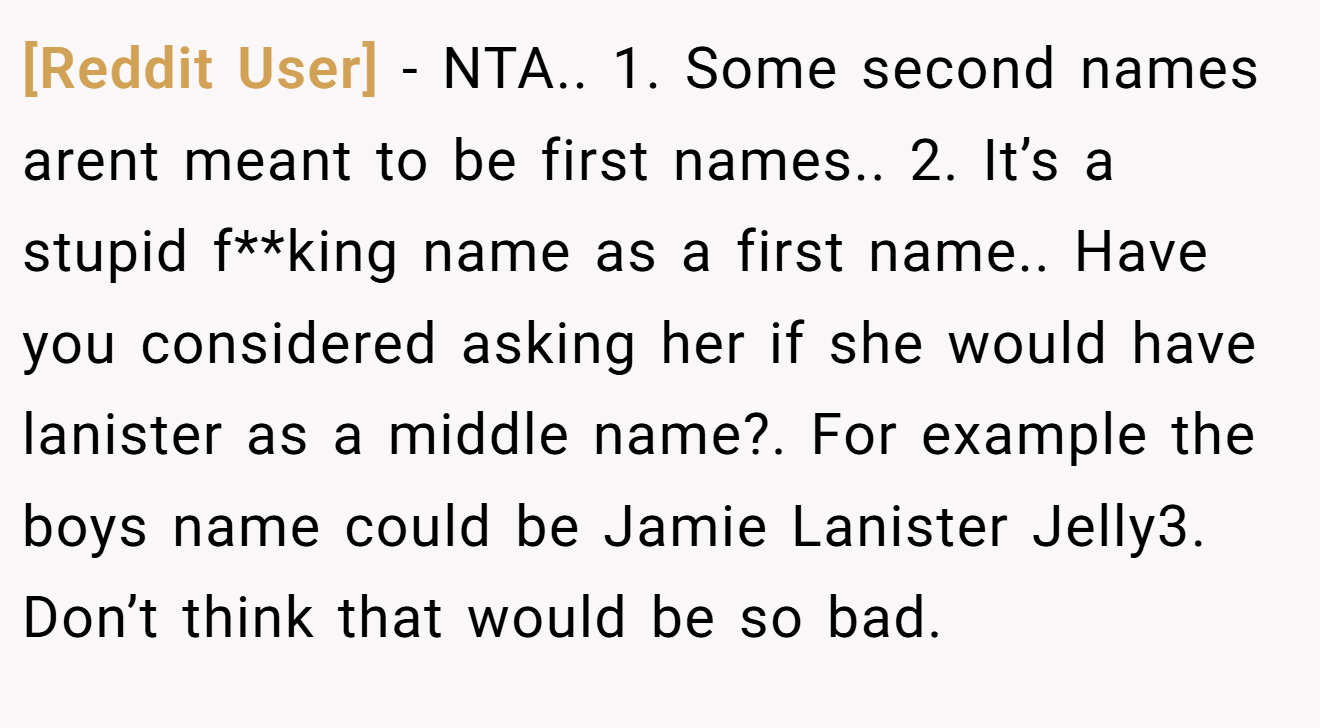 [Reddit User] - NTA.. 1. Some second names arent meant to be first names.. 2. It’s a stupid f**king name as a first name.. Have you considered asking her if she would have lanister as a middle name?. For example the boys name could be Jamie Lanister Jelly3. Don’t think that would be so bad.