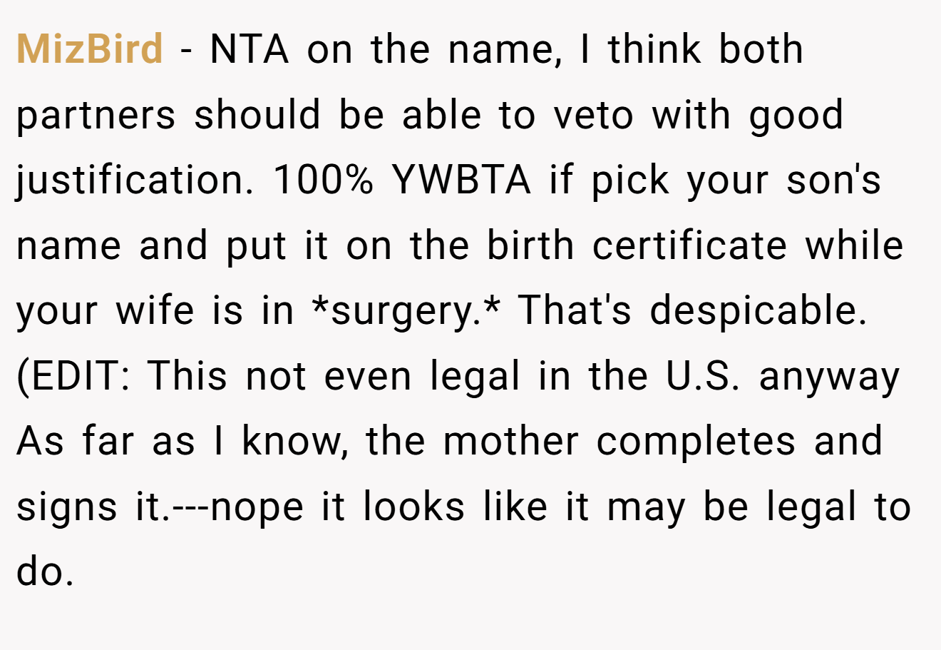 MizBird - NTA on the name, I think both partners should be able to veto with good justification. 100% YWBTA if pick your son's name and put it on the birth certificate while your wife is in *surgery.* That's despicable. (EDIT: This not even legal in the U.S. anyway As far as I know, the mother completes and signs it.---nope it looks like it may be legal to do.