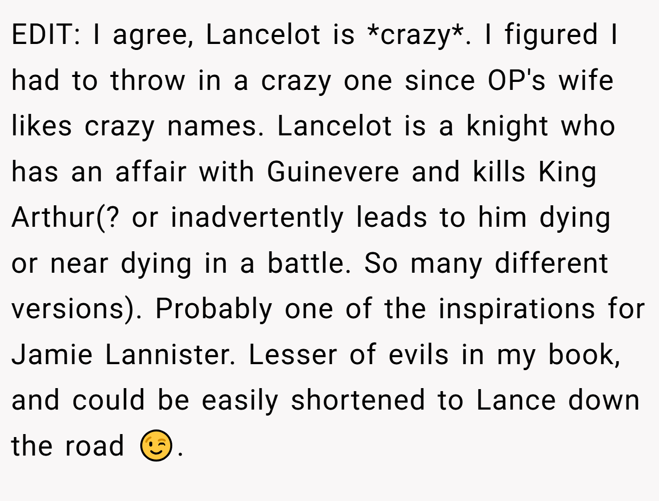 EDIT: I agree, Lancelot is *crazy*. I figured I had to throw in a crazy one since OP's wife likes crazy names. Lancelot is a knight who has an affair with Guinevere and kills King Arthur(? or inadvertently leads to him dying or near dying in a battle. So many different versions). Probably one of the inspirations for Jamie Lannister. Lesser of evils in my book, and could be easily shortened to Lance down the road 😉.