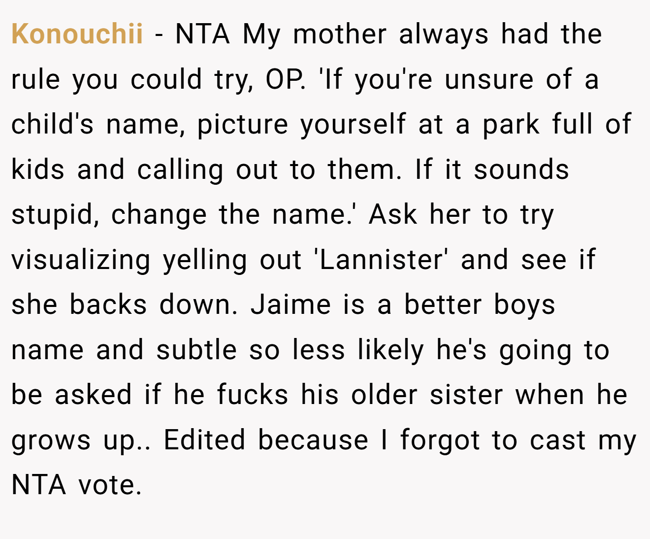 Konouchii - NTA My mother always had the rule you could try, OP. 'If you're unsure of a child's name, picture yourself at a park full of kids and calling out to them. If it sounds stupid, change the name.' Ask her to try visualizing yelling out 'Lannister' and see if she backs down. Jaime is a better boys name and subtle so less likely he's going to be asked if he fucks his older sister when he grows up.. Edited because I forgot to cast my NTA vote.