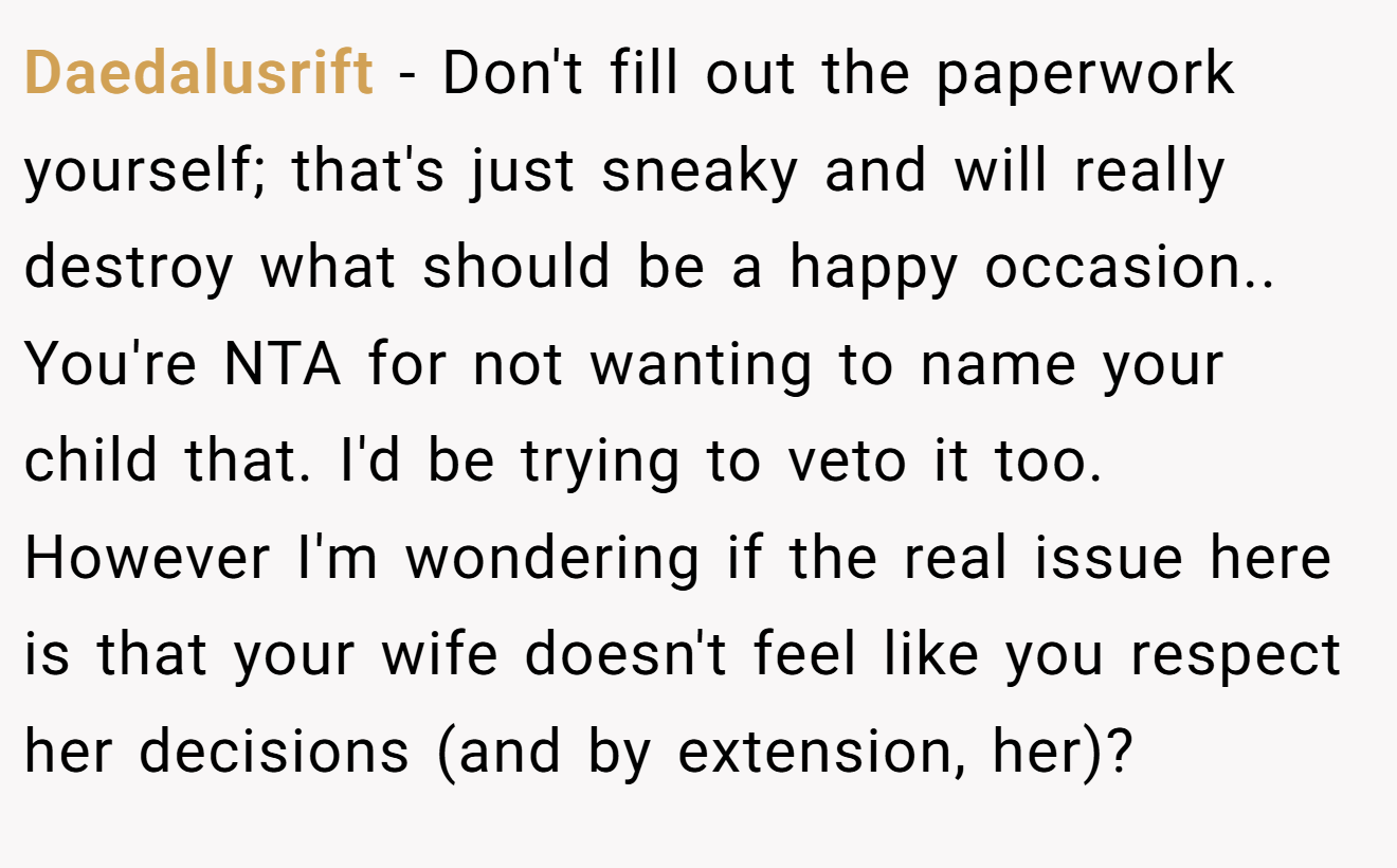 Daedalusrift - Don't fill out the paperwork yourself; that's just sneaky and will really destroy what should be a happy occasion.. You're NTA for not wanting to name your child that. I'd be trying to veto it too. However I'm wondering if the real issue here is that your wife doesn't feel like you respect her decisions (and by extension, her)?