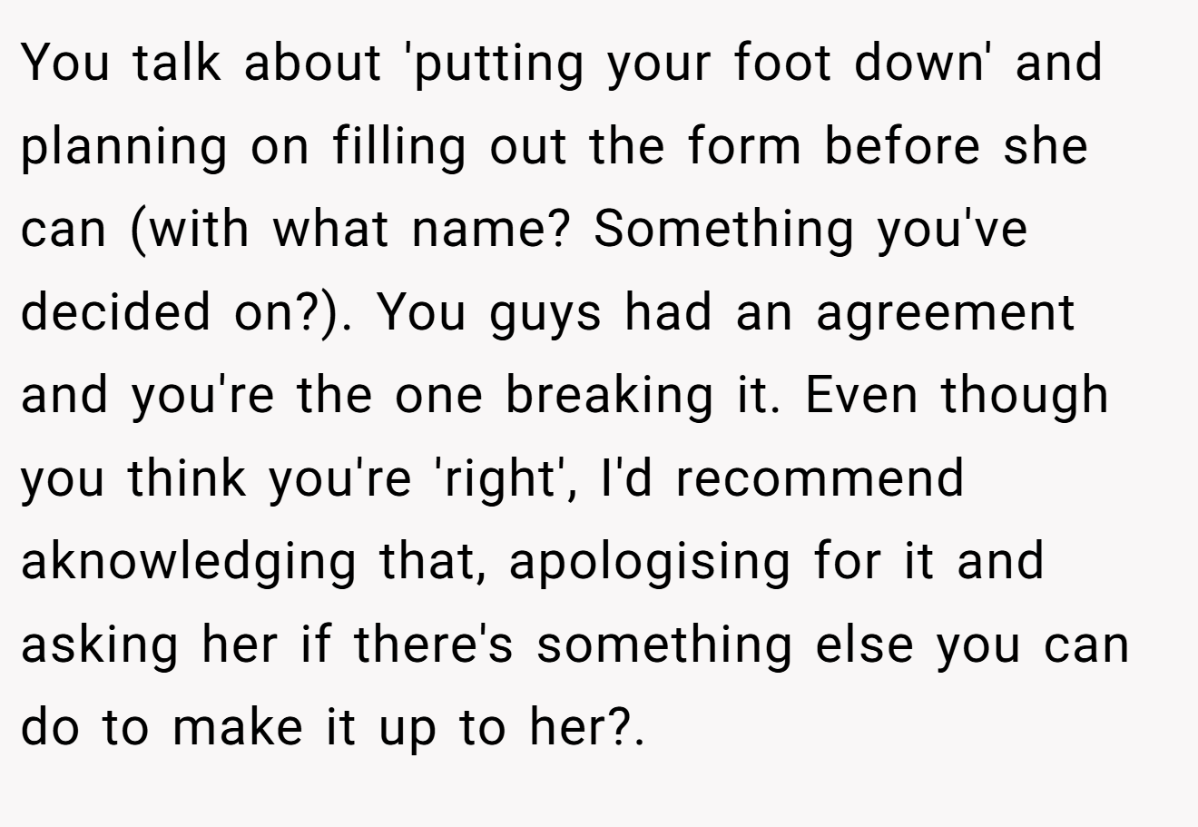 You talk about 'putting your foot down' and planning on filling out the form before she can (with what name? Something you've decided on?). You guys had an agreement and you're the one breaking it. Even though you think you're 'right', I'd recommend aknowledging that, apologising for it and asking her if there's something else you can do to make it up to her?.