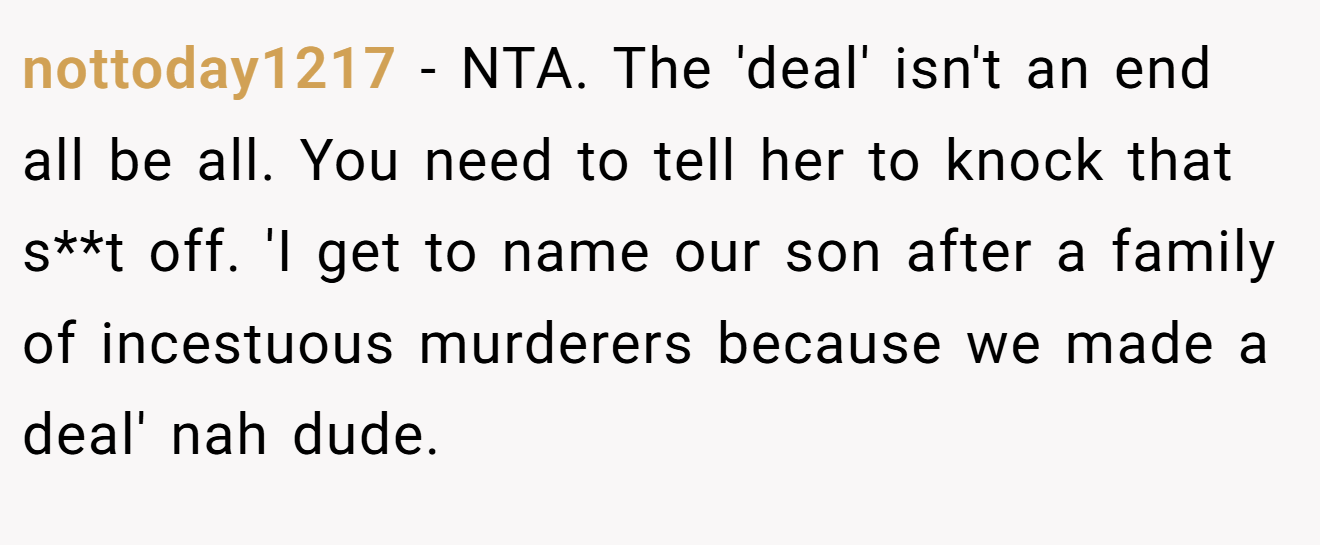 nottoday1217 - NTA. The 'deal' isn't an end all be all. You need to tell her to knock that s**t off. 'I get to name our son after a family of incestuous murderers because we made a deal' nah dude.