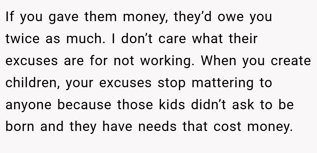 If you gave them money, they’d owe you twice as much. I don’t care what their excuses are for not working. When you create children, your excuses stop mattering to anyone because those kids didn’t ask to be born and they have needs that cost money.