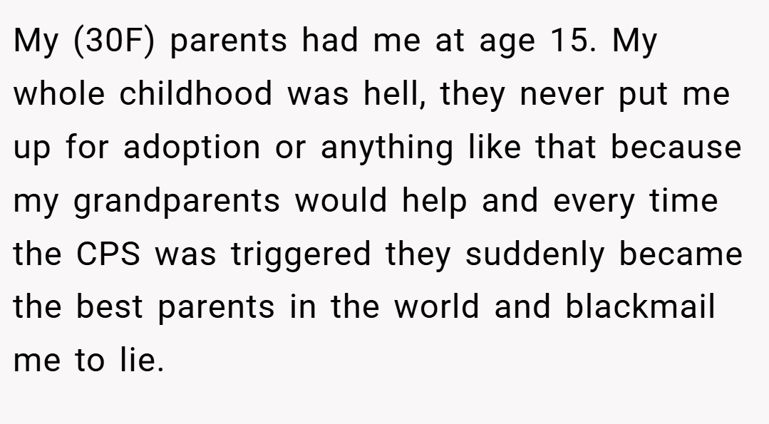 My (30F) parents had me at age 15. My whole childhood was hell, they never put me up for adoption or anything like that because my grandparents would help and every time the CPS was triggered they suddenly became the best parents in the world and blackmail me to lie.