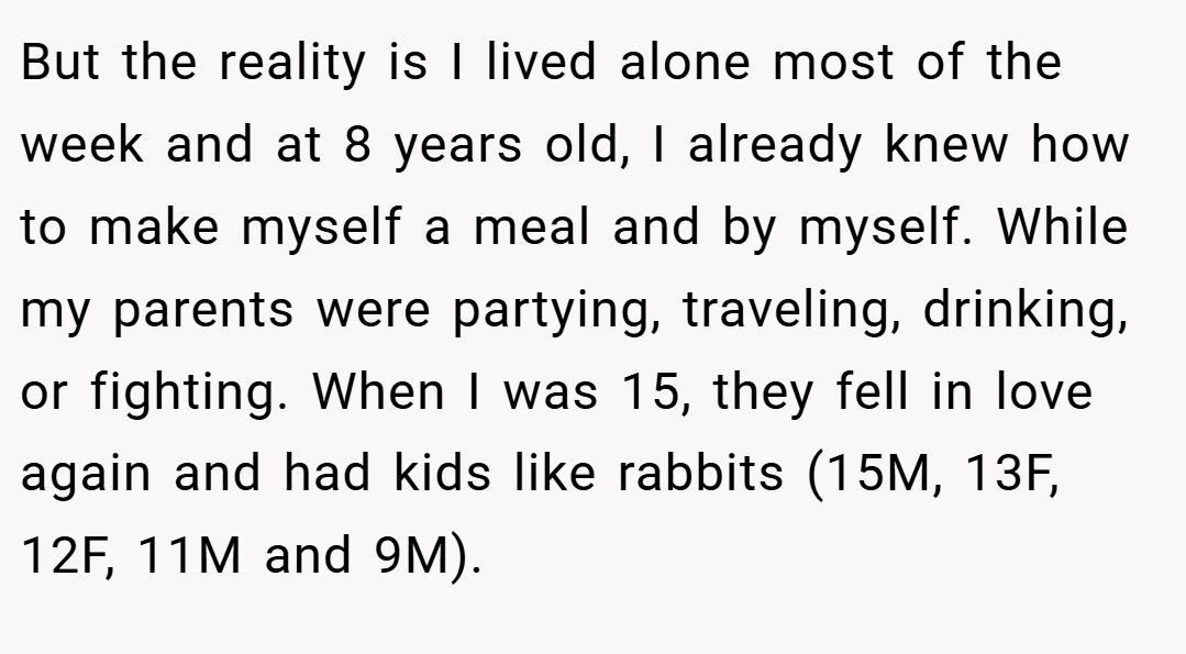 But the reality is I lived alone most of the week and at 8 years old, I already knew how to make myself a meal and by myself. While my parents were partying, traveling, drinking, or fighting. When I was 15, they fell in love again and had kids like rabbits (15M, 13F, 12F, 11M and 9M).
