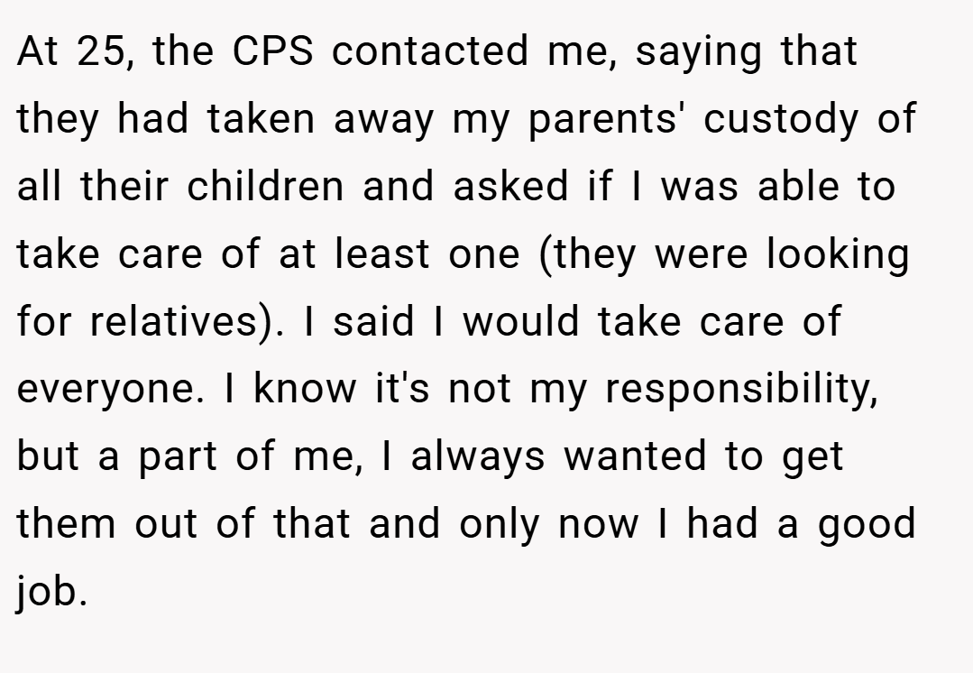 At 25, the CPS contacted me, saying that they had taken away my parents' custody of all their children and asked if I was able to take care of at least one (they were looking for relatives). I said I would take care of everyone. I know it's not my responsibility, but a part of me, I always wanted to get them out of that and only now I had a good job.