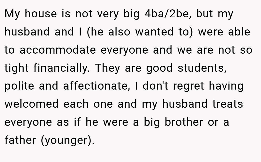 My house is not very big 4ba/2be, but my husband and I (he also wanted to) were able to accommodate everyone and we are not so tight financially. They are good students, polite and affectionate, I don't regret having welcomed each one and my husband treats everyone as if he were a big brother or a father (younger).