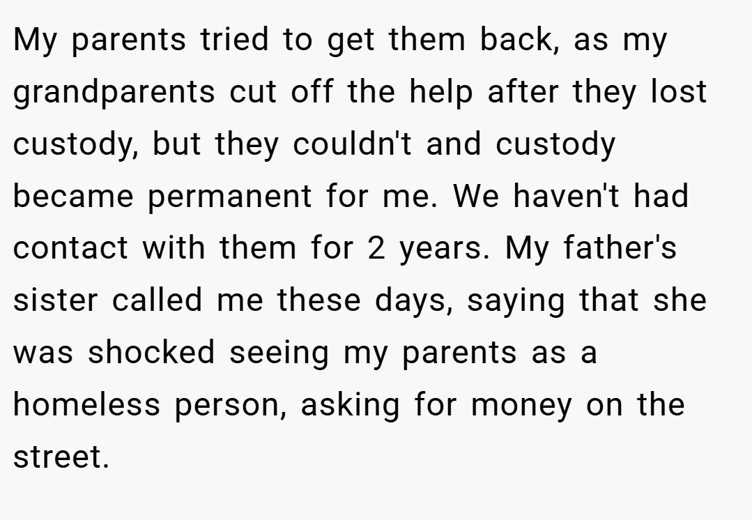 My parents tried to get them back, as my grandparents cut off the help after they lost custody, but they couldn't and custody became permanent for me. We haven't had contact with them for 2 years. My father's sister called me these days, saying that she was shocked seeing my parents as a homeless person, asking for money on the street.