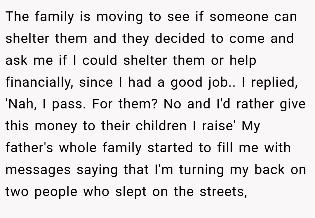 The family is moving to see if someone can shelter them and they decided to come and ask me if I could shelter them or help financially, since I had a good job.. I replied, 'Nah, I pass. For them? No and I'd rather give this money to their children I raise' My father's whole family started to fill me with messages saying that I'm turning my back on two people who slept on the streets,