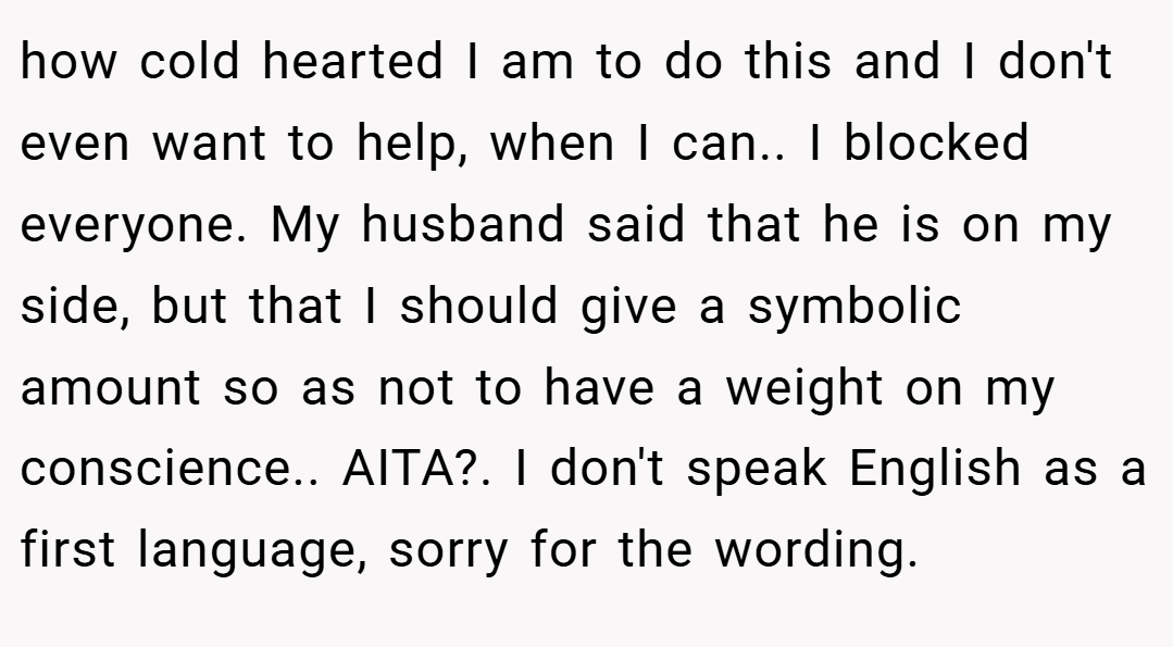 how cold hearted I am to do this and I don't even want to help, when I can.. I blocked everyone. My husband said that he is on my side, but that I should give a symbolic amount so as not to have a weight on my conscience.. AITA?. I don't speak English as a first language, sorry for the wording.
