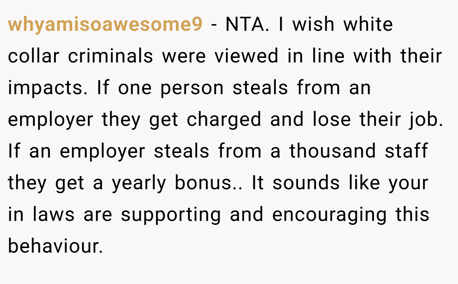 whyamisoawesome9 − NTA. I wish white collar criminals were viewed in line with their impacts. If one person steals from an employer they get charged and lose their job. If an employer steals from a thousand staff they get a yearly bonus.. It sounds like your in laws are supporting and encouraging this behaviour.