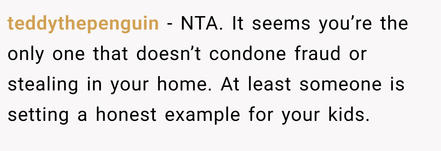 teddythepenguin − NTA. It seems you’re the only one that doesn’t condone fraud or stealing in your home. At least someone is setting a honest example for your kids.