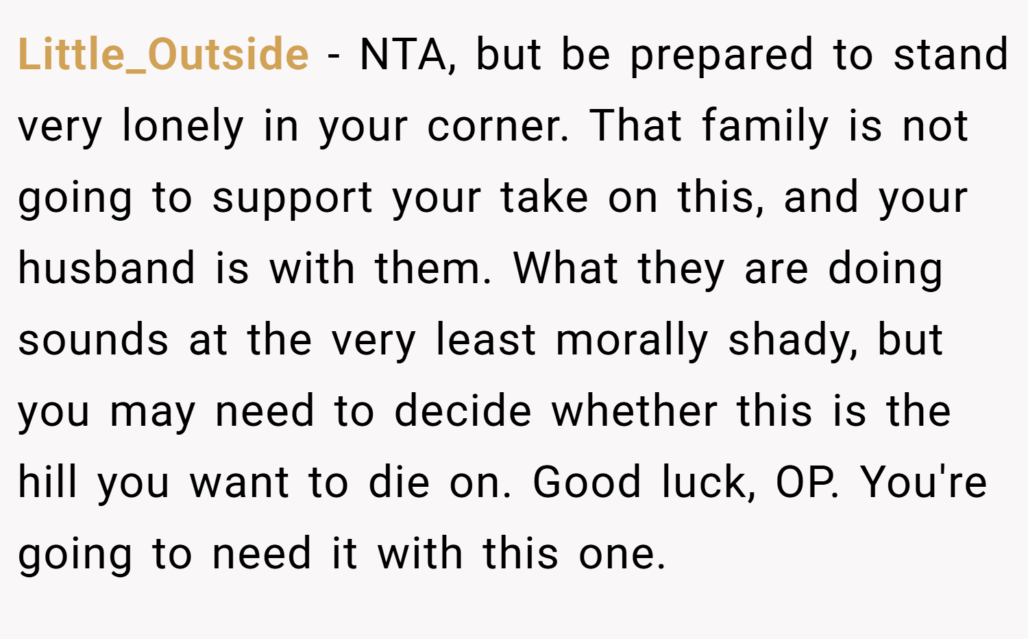 Little_Outside − NTA, but be prepared to stand very lonely in your corner. That family is not going to support your take on this, and your husband is with them. What they are doing sounds at the very least morally shady, but you may need to decide whether this is the hill you want to die on. Good luck, OP. You're going to need it with this one.