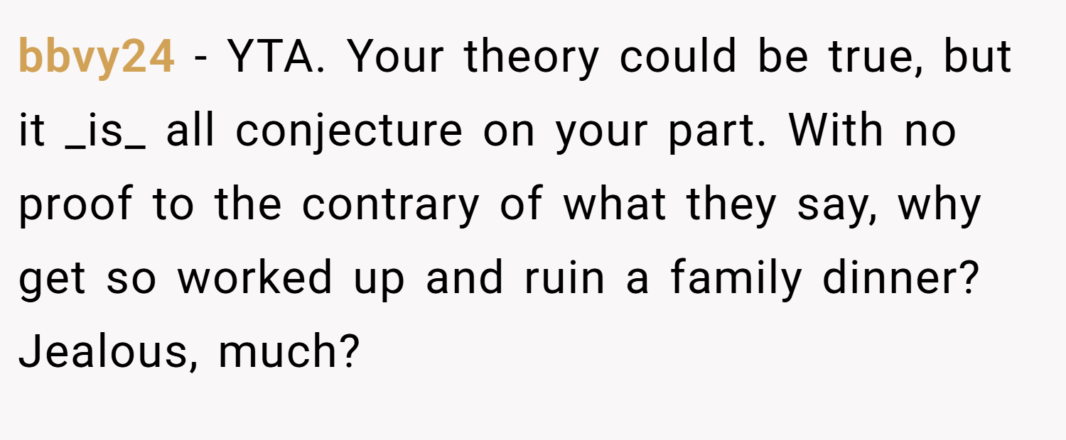 bbvy24 − YTA. Your theory could be true, but it _is_ all conjecture on your part. With no proof to the contrary of what they say, why get so worked up and ruin a family dinner? Jealous, much?