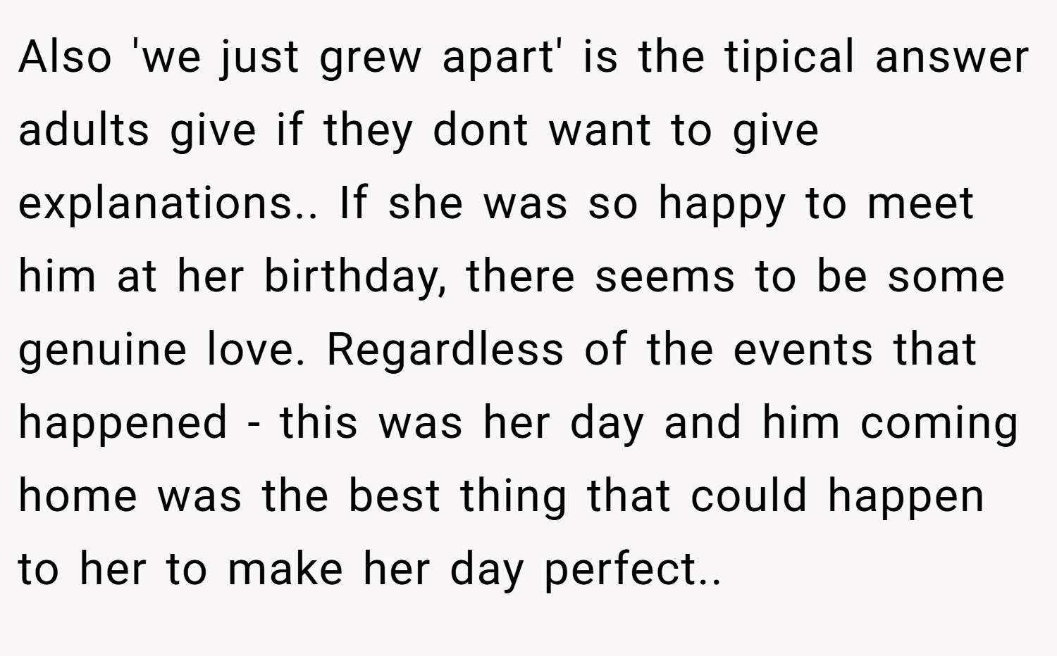 Also 'we just grew apart' is the tipical answer adults give if they dont want to give explanations.. If she was so happy to meet him at her birthday, there seems to be some genuine love. Regardless of the events that happened - this was her day and him coming home was the best thing that could happen to her to make her day perfect..