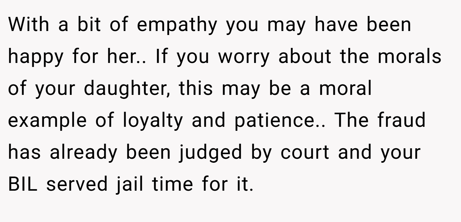 With a bit of empathy you may have been happy for her.. If you worry about the morals of your daughter, this may be a moral example of loyalty and patience.. The fraud has already been judged by court and your BIL served jail time for it.