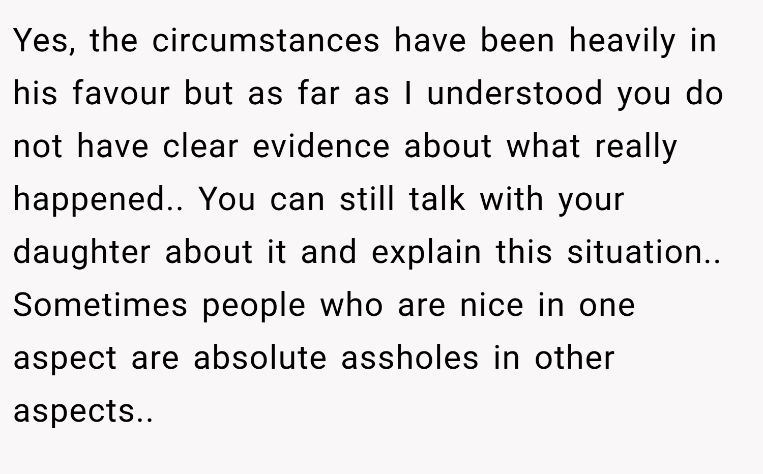 Yes, the circumstances have been heavily in his favour but as far as I understood you do not have clear evidence about what really happened.. You can still talk with your daughter about it and explain this situation.. Sometimes people who are nice in one aspect are absolute assholes in other aspects..