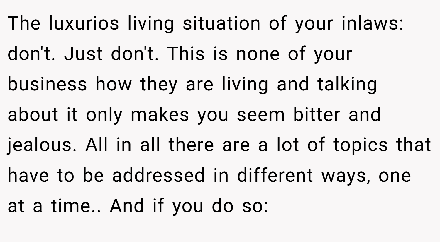 The luxurios living situation of your inlaws: don't. Just don't. This is none of your business how they are living and talking about it only makes you seem bitter and jealous. All in all there are a lot of topics that have to be addressed in different ways, one at a time.. And if you do so: