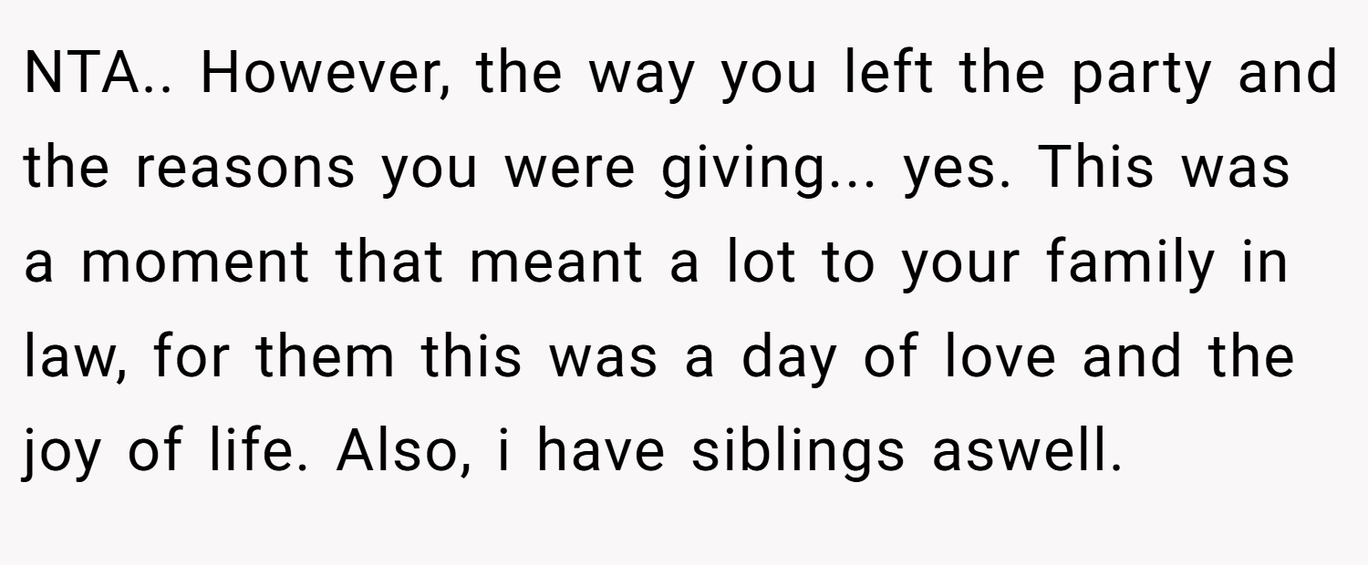 NTA.. However, the way you left the party and the reasons you were giving... yes. This was a moment that meant a lot to your family in law, for them this was a day of love and the joy of life. Also, i have siblings aswell.