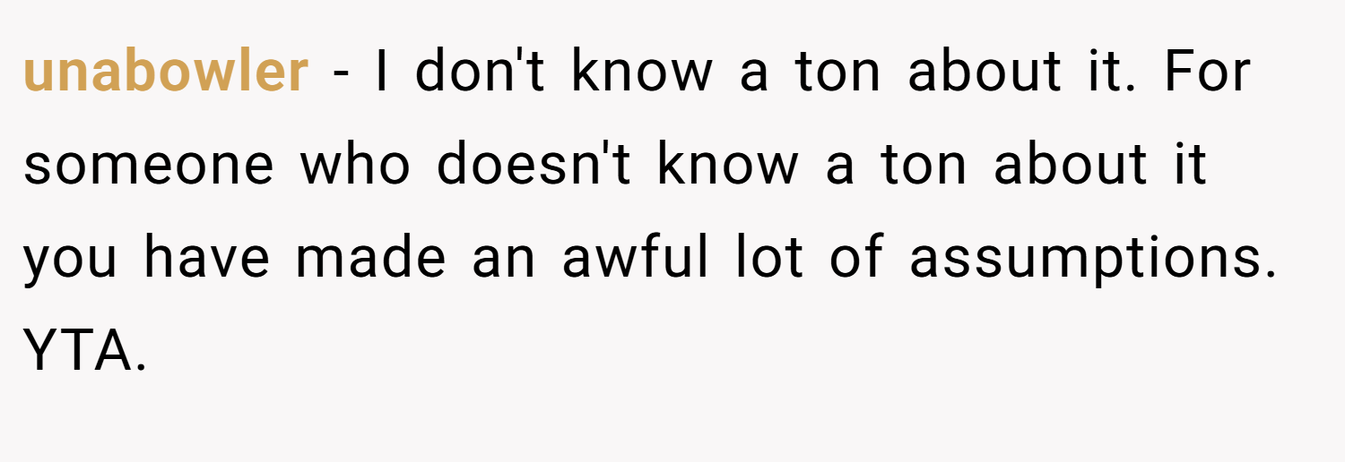 unabowler − I don't know a ton about it. For someone who doesn't know a ton about it you have made an awful lot of assumptions. YTA.