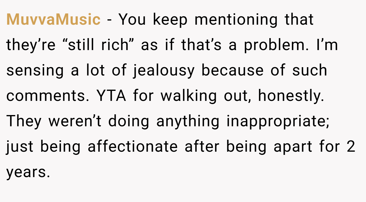 MuvvaMusic − You keep mentioning that they’re “still rich” as if that’s a problem. I’m sensing a lot of jealousy because of such comments. YTA for walking out, honestly. They weren’t doing anything inappropriate; just being affectionate after being apart for 2 years.