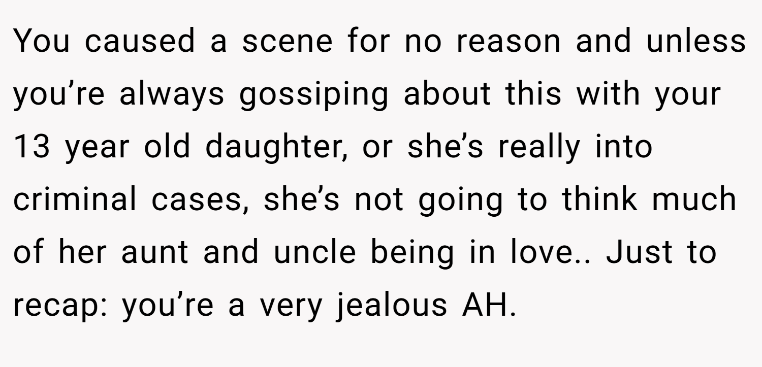 You caused a scene for no reason and unless you’re always gossiping about this with your 13 year old daughter, or she’s really into criminal cases, she’s not going to think much of her aunt and uncle being in love.. Just to recap: you’re a very jealous AH.