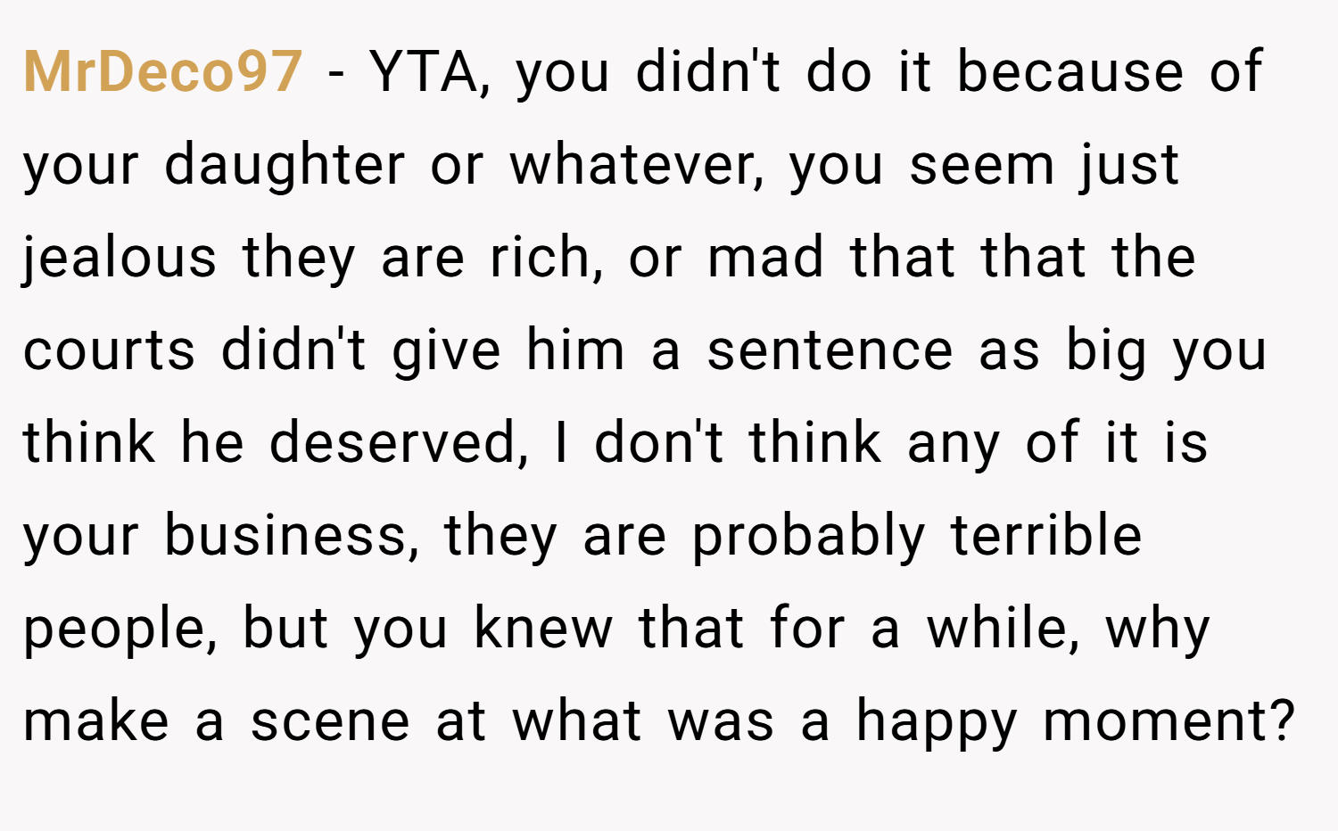 MrDeco97 − YTA, you didn't do it because of your daughter or whatever, you seem just jealous they are rich, or mad that that the courts didn't give him a sentence as big you think he deserved, I don't think any of it is your business, they are probably terrible people, but you knew that for a while, why make a scene at what was a happy moment?