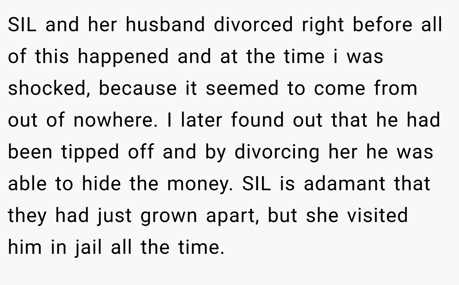 SIL and her husband divorced right before all of this happened and at the time i was shocked, because it seemed to come from out of nowhere. I later found out that he had been tipped off and by divorcing her he was able to hide the money. SIL is adamant that they had just grown apart, but she visited him in jail all the time.