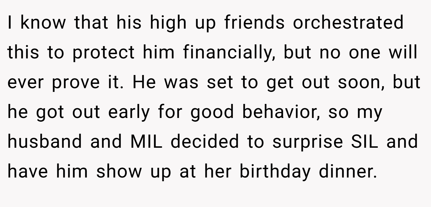 I know that his high up friends orchestrated this to protect him financially, but no one will ever prove it. He was set to get out soon, but he got out early for good behavior, so my husband and MIL decided to surprise SIL and have him show up at her birthday dinner.