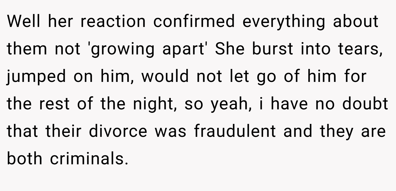 Well her reaction confirmed everything about them not 'growing apart' She burst into tears, jumped on him, would not let go of him for the rest of the night, so yeah, i have no doubt that their divorce was fraudulent and they are both criminals.