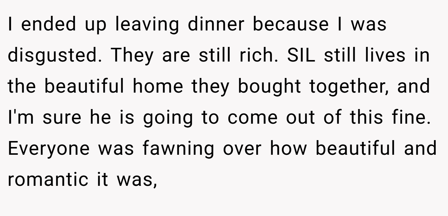 I ended up leaving dinner because I was disgusted. They are still rich. SIL still lives in the beautiful home they bought together, and I'm sure he is going to come out of this fine. Everyone was fawning over how beautiful and romantic it was,