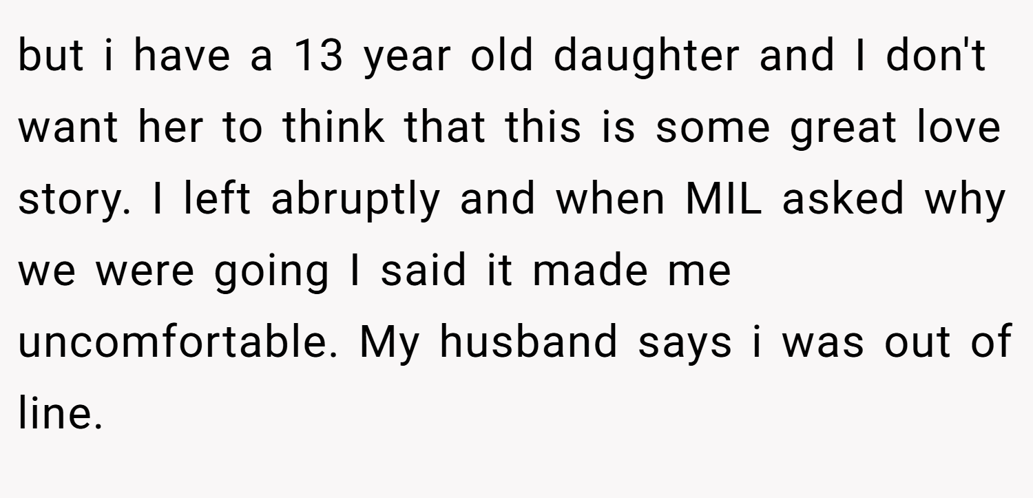 but i have a 13 year old daughter and I don't want her to think that this is some great love story. I left abruptly and when MIL asked why we were going I said it made me uncomfortable. My husband says i was out of line.