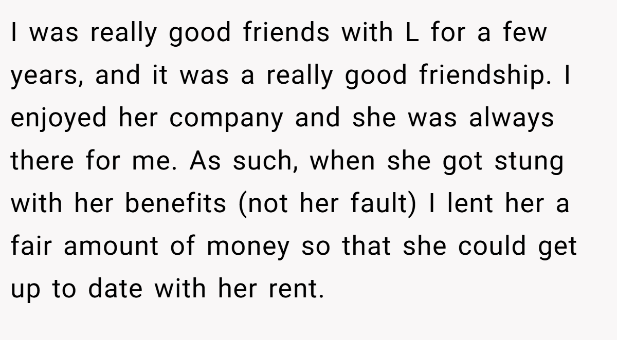 I was really good friends with L for a few years, and it was a really good friendship. I enjoyed her company and she was always there for me. As such, when she got stung with her benefits (not her fault) I lent her a fair amount of money so that she could get up to date with her rent.