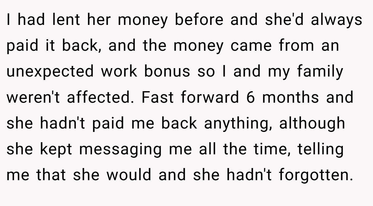 I had lent her money before and she'd always paid it back, and the money came from an unexpected work bonus so I and my family weren't affected. Fast forward 6 months and she hadn't paid me back anything, although she kept messaging me all the time, telling me that she would and she hadn't forgotten.