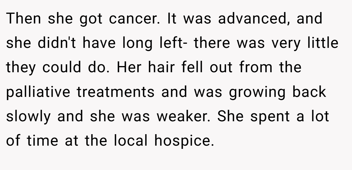Then she got cancer. It was advanced, and she didn't have long left- there was very little they could do. Her hair fell out from the palliative treatments and was growing back slowly and she was weaker. She spent a lot of time at the local hospice.