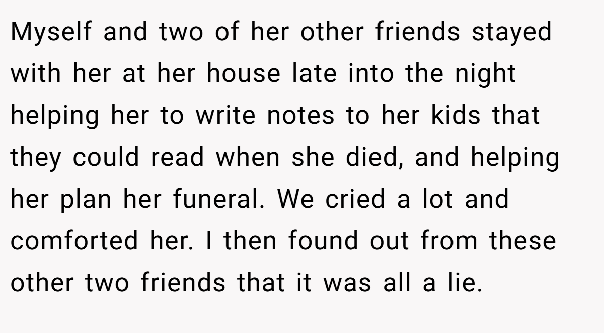 Myself and two of her other friends stayed with her at her house late into the night helping her to write notes to her kids that they could read when she died, and helping her plan her funeral. We cried a lot and comforted her. I then found out from these other two friends that it was all a lie.
