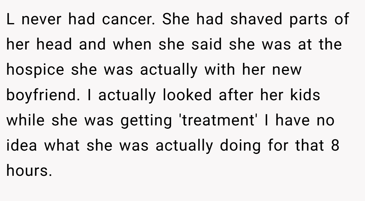 L never had cancer. She had shaved parts of her head and when she said she was at the hospice she was actually with her new boyfriend. I actually looked after her kids while she was getting 'treatment' I have no idea what she was actually doing for that 8 hours.