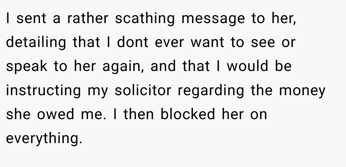 I sent a rather scathing message to her, detailing that I dont ever want to see or speak to her again, and that I would be instructing my solicitor regarding the money she owed me. I then blocked her on everything.