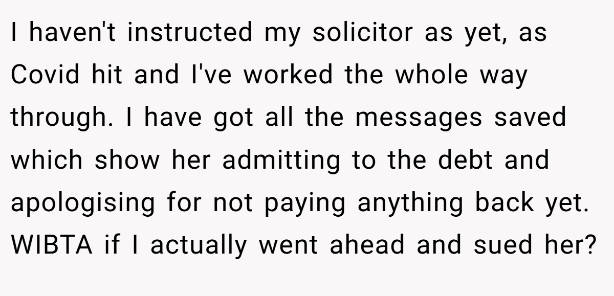 I haven't instructed my solicitor as yet, as Covid hit and I've worked the whole way through. I have got all the messages saved which show her admitting to the debt and apologising for not paying anything back yet. WIBTA if I actually went ahead and sued her?