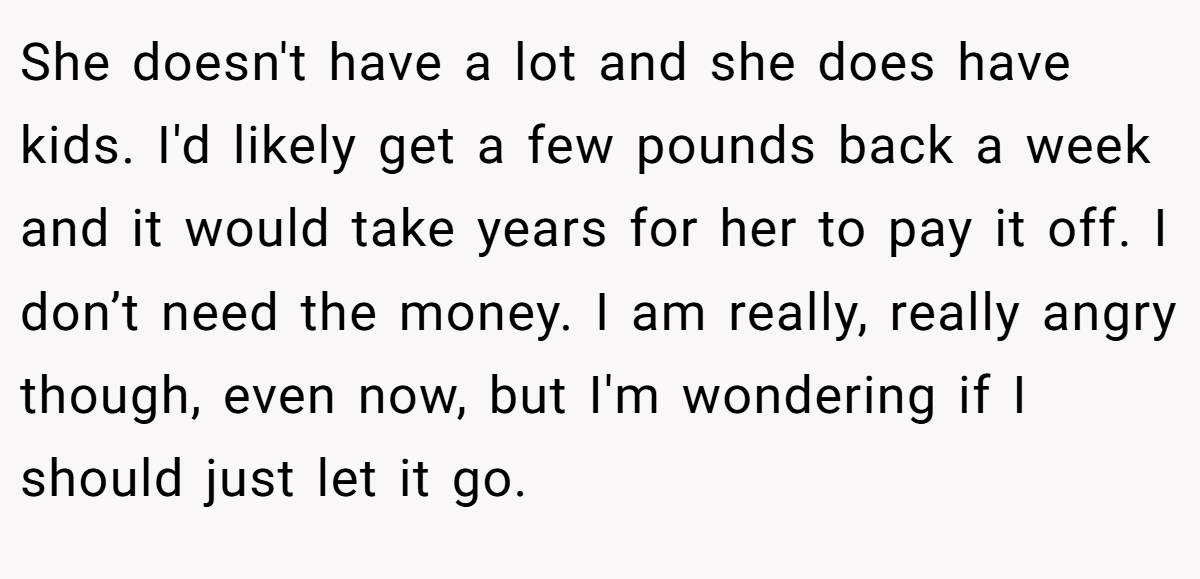 She doesn't have a lot and she does have kids. I'd likely get a few pounds back a week and it would take years for her to pay it off. I don’t need the money. I am really, really angry though, even now, but I'm wondering if I should just let it go.
