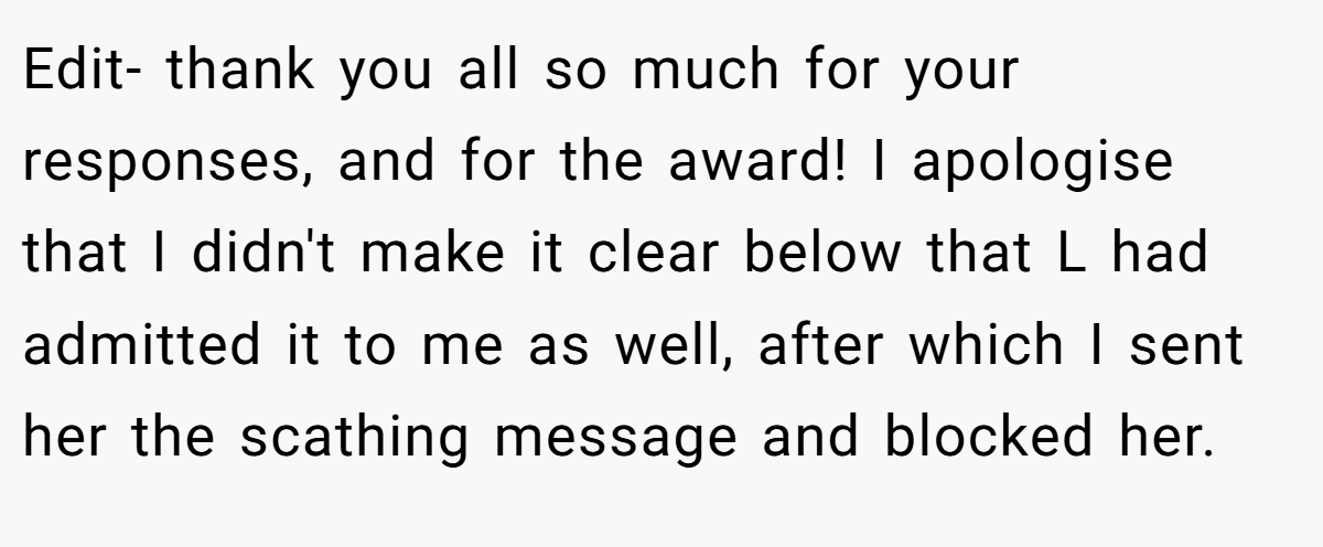 Edit- thank you all so much for your responses, and for the award! I apologise that I didn't make it clear below that L had admitted it to me as well, after which I sent her the scathing message and blocked her.