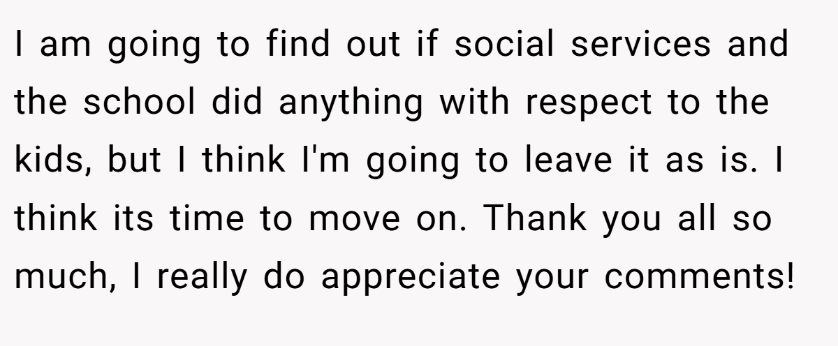 I am going to find out if social services and the school did anything with respect to the kids, but I think I'm going to leave it as is. I think its time to move on. Thank you all so much, I really do appreciate your comments!