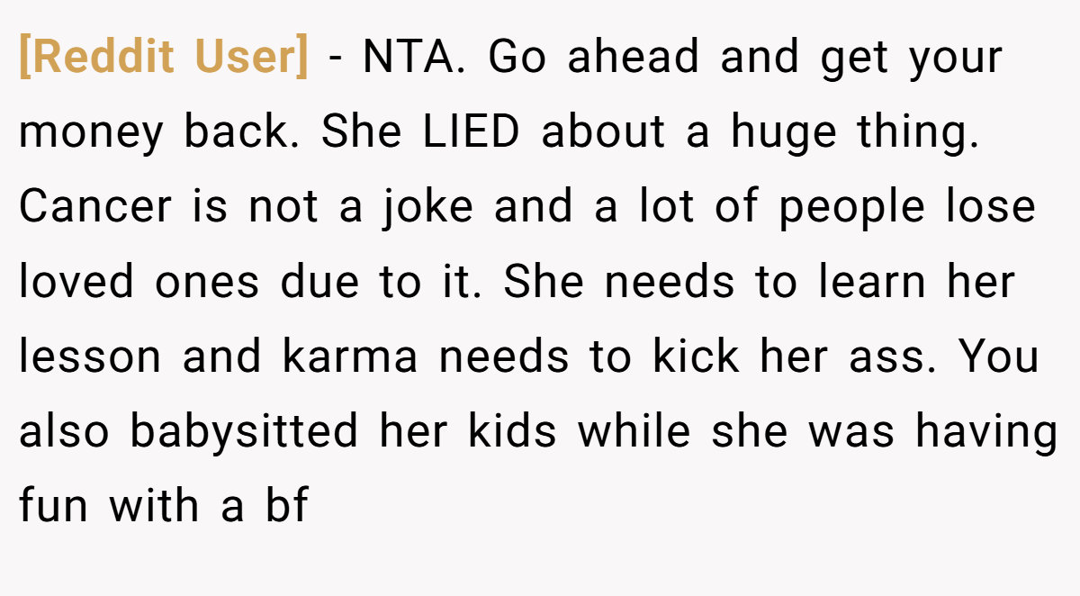[Reddit User] − NTA. Go ahead and get your money back. She LIED about a huge thing. Cancer is not a joke and a lot of people lose loved ones due to it. She needs to learn her lesson and karma needs to kick her ass. You also babysitted her kids while she was having fun with a bf