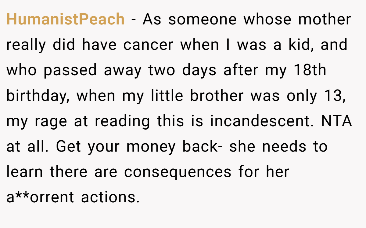 HumanistPeach − As someone whose mother really did have cancer when I was a kid, and who passed away two days after my 18th birthday, when my little brother was only 13, my rage at reading this is incandescent. NTA at all. Get your money back- she needs to learn there are consequences for her a**orrent actions.