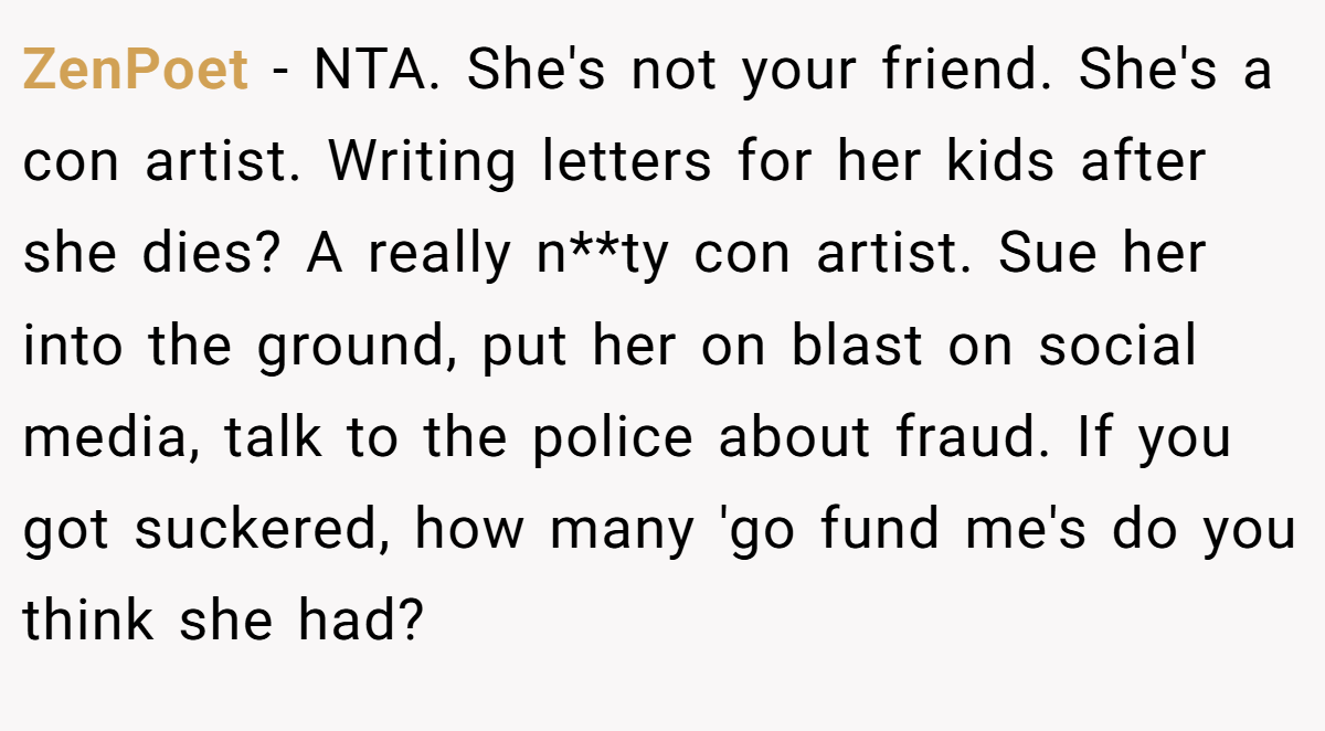 ZenPoet − NTA. She's not your friend. She's a con artist. Writing letters for her kids after she dies? A really n**ty con artist. Sue her into the ground, put her on blast on social media, talk to the police about fraud. If you got suckered, how many 'go fund me's do you think she had?