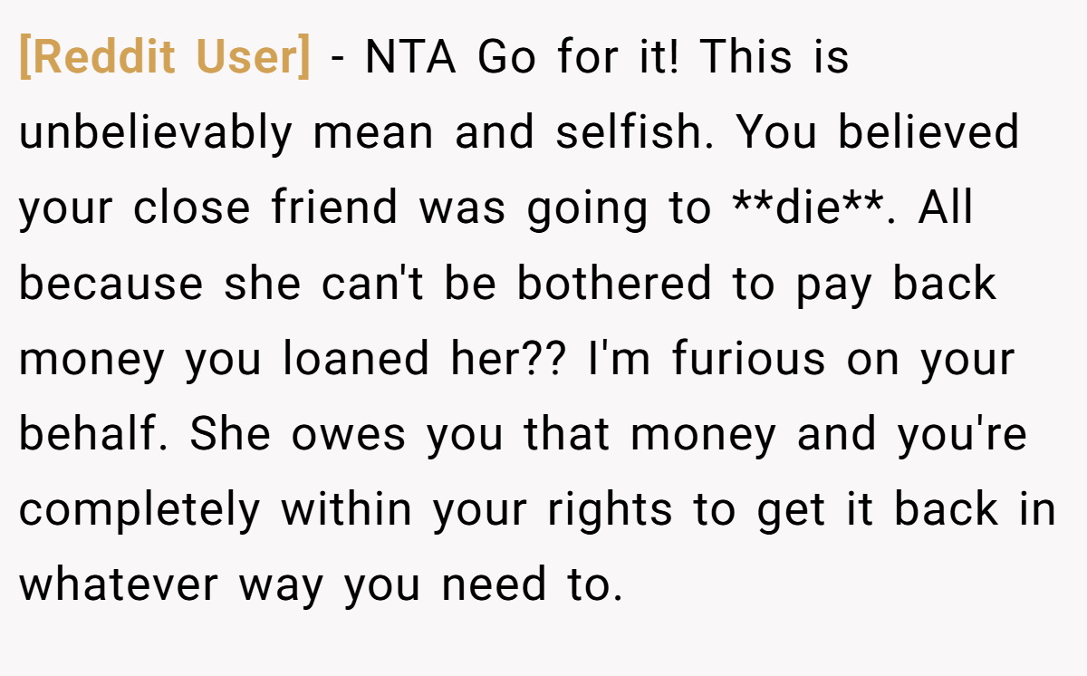 [Reddit User] − NTA Go for it! This is unbelievably mean and selfish. You believed your close friend was going to **die**. All because she can't be bothered to pay back money you loaned her?? I'm furious on your behalf. She owes you that money and you're completely within your rights to get it back in whatever way you need to.