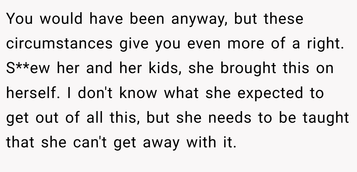 You would have been anyway, but these circumstances give you even more of a right. S**ew her and her kids, she brought this on herself. I don't know what she expected to get out of all this, but she needs to be taught that she can't get away with it.
