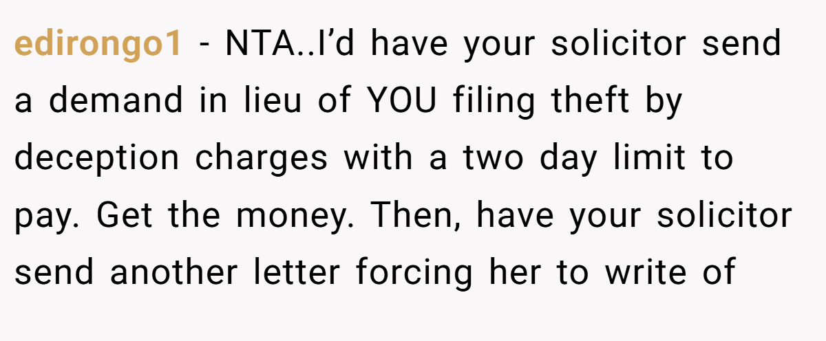 edirongo1 − NTA..I’d have your solicitor send a demand in lieu of YOU filing theft by deception charges with a two day limit to pay. Get the money. Then, have your solicitor send another letter forcing her to write of